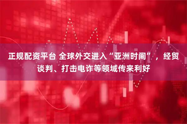 正规配资平台 全球外交进入“亚洲时间” ，经贸谈判、打击电诈等领域传来利好