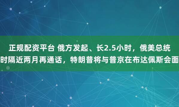 正规配资平台 俄方发起、长2.5小时，俄美总统时隔近两月再通话，特朗普将与普京在布达佩斯会面