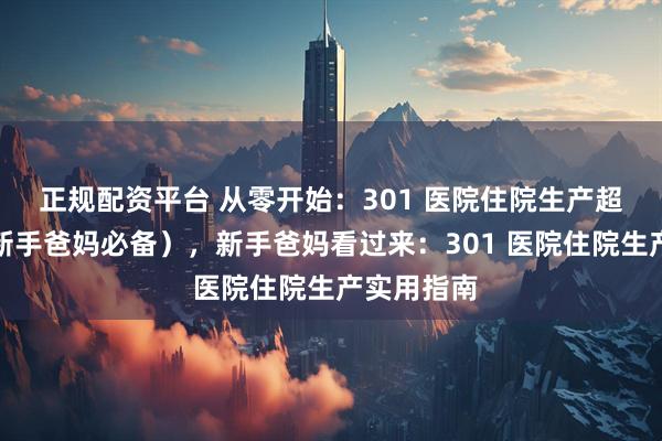 正规配资平台 从零开始:301 医院住院生产超全攻略(新手爸妈必备),新手爸妈看过来:301 医院住院生产实用指南