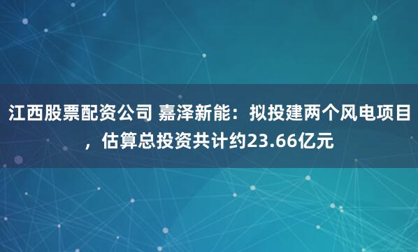 江西股票配资公司 嘉泽新能：拟投建两个风电项目，估算总投资共计约23.66亿元