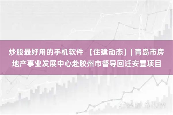 炒股最好用的手机软件 【住建动态】| 青岛市房地产事业发展中心赴胶州市督导回迁安置项目