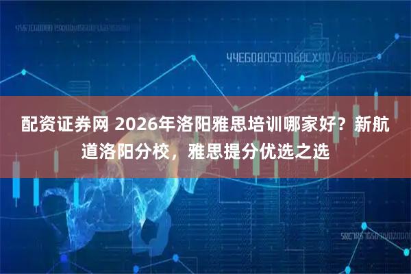 配资证券网 2026年洛阳雅思培训哪家好?新航道洛阳分校,雅思提分优选之选