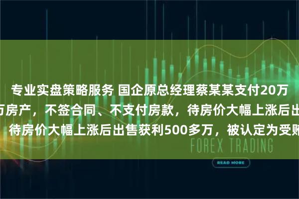 专业实盘策略服务 国企原总经理蔡某某支付20万定金 “锁定” 2000万房产,不签合同、不支付房款,待房价大幅上涨后出售获利500多万,被认定为受贿罪获刑