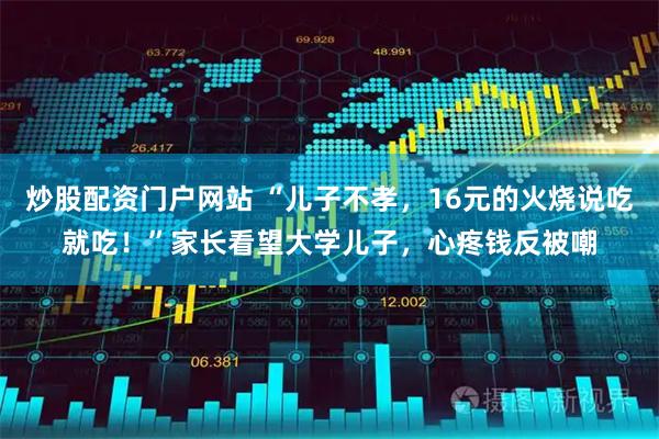 炒股配资门户网站 “儿子不孝，16元的火烧说吃就吃！”家长看望大学儿子，心疼钱反被嘲