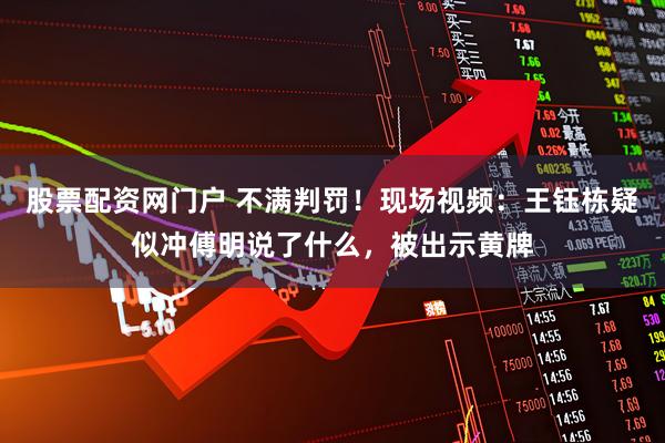 股票配资网门户 不满判罚！现场视频：王钰栋疑似冲傅明说了什么，被出示黄牌