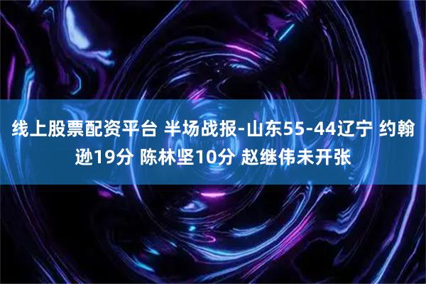 线上股票配资平台 半场战报-山东55-44辽宁 约翰逊19分 陈林坚10分 赵继伟未开张