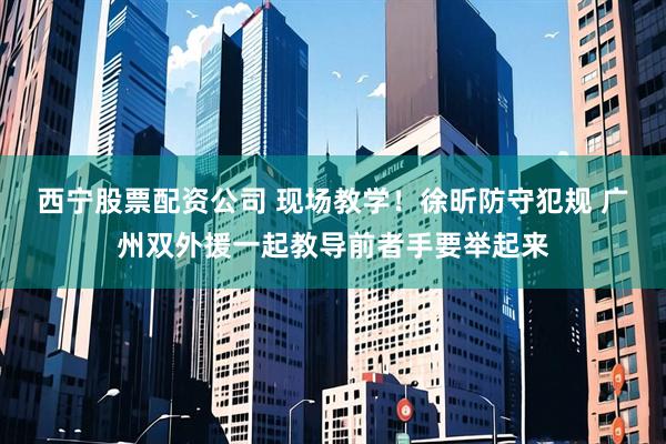 西宁股票配资公司 现场教学！徐昕防守犯规 广州双外援一起教导前者手要举起来
