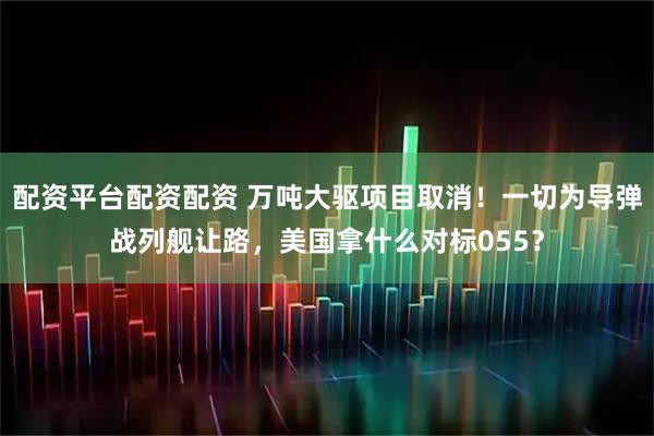 配资平台配资配资 万吨大驱项目取消！一切为导弹战列舰让路，美国拿什么对标055？
