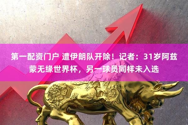 第一配资门户 遭伊朗队开除！记者：31岁阿兹蒙无缘世界杯，另一球员同样未入选