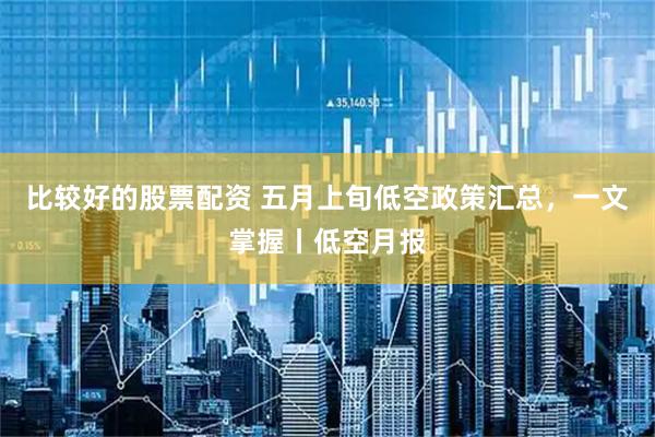 比较好的股票配资 五月上旬低空政策汇总，一文掌握丨低空月报