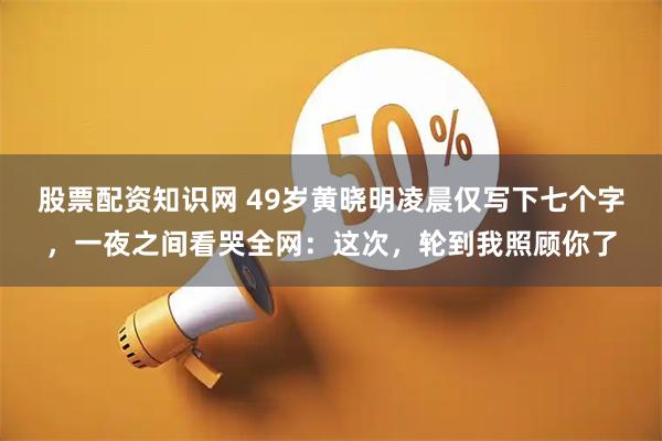股票配资知识网 49岁黄晓明凌晨仅写下七个字，一夜之间看哭全网：这次，轮到我照顾你了