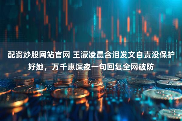 配资炒股网站官网 王濛凌晨含泪发文自责没保护好她，万千惠深夜一句回复全网破防