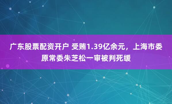 广东股票配资开户 受贿1.39亿余元，上海市委原常委朱芝松一审被判死缓