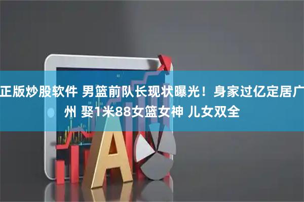 正版炒股软件 男篮前队长现状曝光！身家过亿定居广州 娶1米88女篮女神 儿女双全