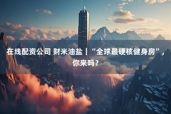 在线配资公司 财米油盐|“全球最硬核健身房”,你来吗?