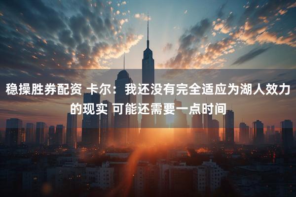 稳操胜券配资 卡尔：我还没有完全适应为湖人效力的现实 可能还需要一点时间