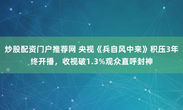炒股配资门户推荐网 央视《兵自风中来》积压3年终开播，收视破1.3%观众直呼封神
