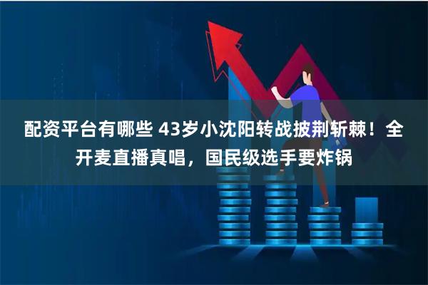 配资平台有哪些 43岁小沈阳转战披荆斩棘！全开麦直播真唱，国民级选手要炸锅