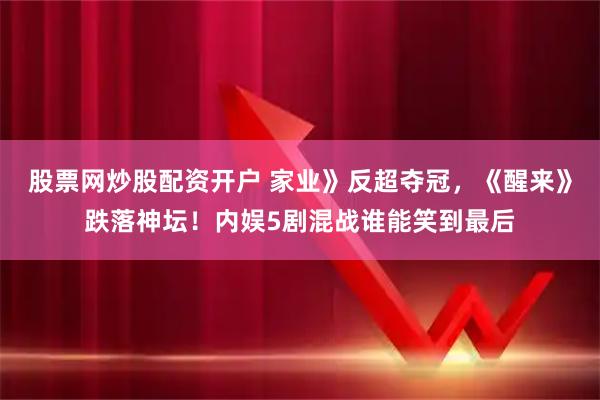 股票网炒股配资开户 家业》反超夺冠，《醒来》跌落神坛！内娱5剧混战谁能笑到最后