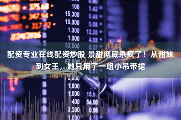 配资专业在线配资炒股 景甜彻底杀疯了！从甜妹到女王，她只用了一组小吊带裙