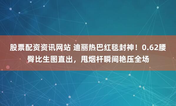 股票配资资讯网站 迪丽热巴红毯封神！0.62腰臀比生图直出，甩烟杆瞬间艳压全场