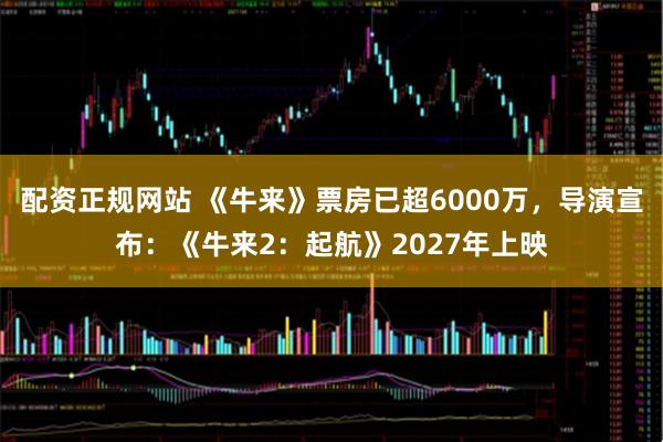 配资正规网站 《牛来》票房已超6000万，导演宣布：《牛来2：起航》2027年上映